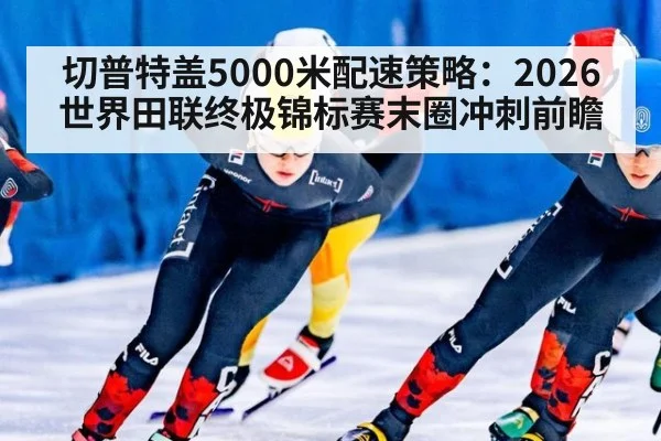 切普特盖5000米配速策略：2026世界田联终极锦标赛末圈冲刺前瞻