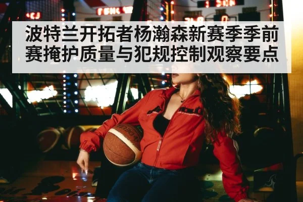 波特兰开拓者杨瀚森新赛季季前赛掩护质量与犯规控制观察要点